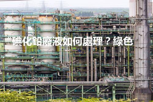 “碘化鉛廢液如何處理？綠色環(huán)保新方案，守護(hù)環(huán)境每一天！”